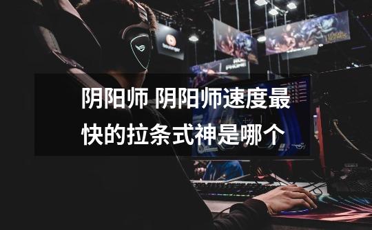 阴阳师 阴阳师速度最快的拉条式神是哪个-第1张-游戏信息-龙启网