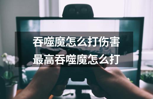 吞噬魔怎么打伤害最高吞噬魔怎么打-第1张-游戏信息-龙启网