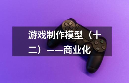 游戏制作模型(十二)——商业化-第1张-游戏信息-龙启网