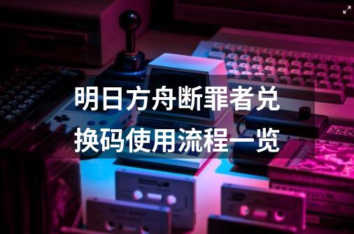 明日方舟断罪者兑换码使用流程一览-第1张-游戏信息-龙启网