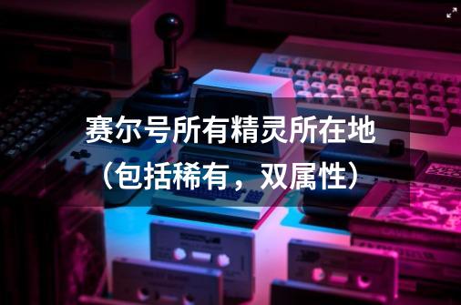 赛尔号所有精灵所在地(包括稀有,双属性)-第1张-游戏信息-龙启网