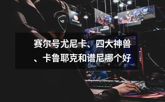 赛尔号尤尼卡、四大神兽、卡鲁耶克和谱尼哪个好-第1张-游戏信息-龙启网