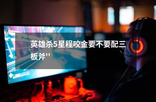 英雄杀5星程咬金要不要配三板斧''-第1张-游戏信息-龙启网