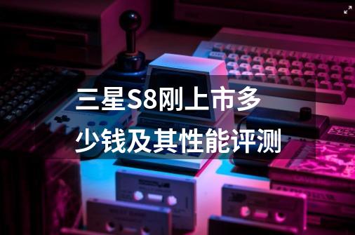 三星S8刚上市多少钱及其性能评测-第1张-游戏信息-龙启网