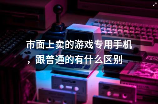 市面上卖的游戏专用手机,跟普通的有什么区别-第1张-游戏信息-龙启网