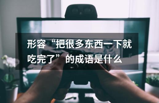 形容“把很多东西一下就吃完了”的成语是什么-第1张-游戏信息-龙启网