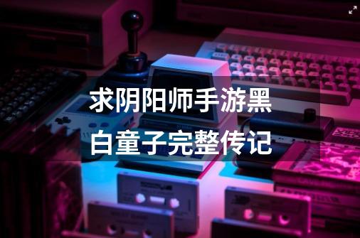 求阴阳师手游黑白童子完整传记-第1张-游戏信息-龙启网