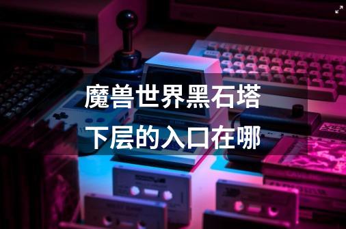 魔兽世界黑石塔下层的入口在哪-第1张-游戏信息-龙启网