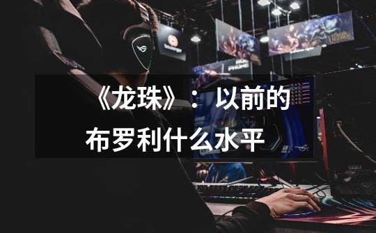 《龙珠》:以前的布罗利什么水平-第1张-游戏信息-龙启网