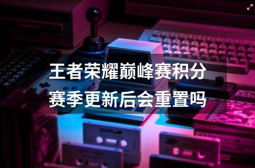 王者荣耀巅峰赛积分赛季更新后会重置吗-第1张-游戏信息-龙启网