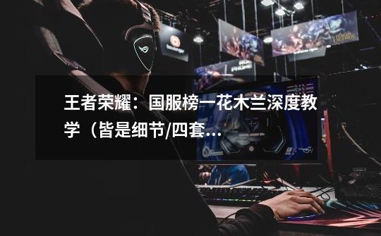 王者荣耀:国服榜一花木兰深度教学(皆是细节/四套连招/对线思路)-第1张-游戏信息-龙启网