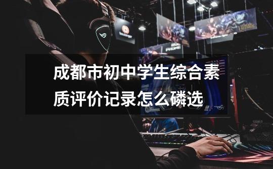 成都市初中学生综合素质评价记录怎么磷选-第1张-游戏信息-龙启网