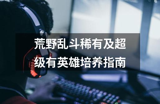 荒野乱斗稀有及超级有英雄培养指南-第1张-游戏信息-龙启网