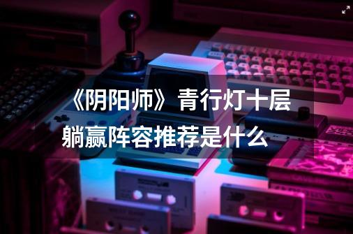 《阴阳师》青行灯十层躺赢阵容推荐是什么-第1张-游戏信息-龙启网