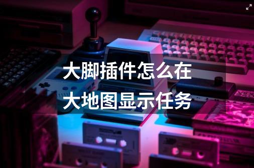大脚插件怎么在大地图显示任务-第1张-游戏信息-龙启网