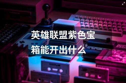 英雄联盟紫色宝箱能开出什么-第1张-游戏信息-龙启网