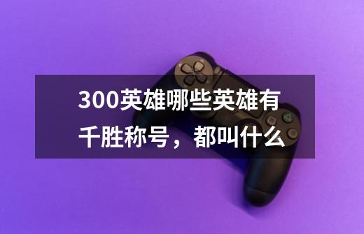 300英雄哪些英雄有千胜称号,都叫什么-第1张-游戏信息-龙启网