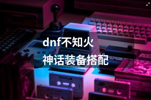 dnf不知火神话装备搭配-第1张-游戏信息-龙启网