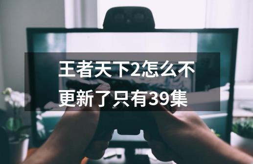 王者天下2怎么不更新了只有39集-第1张-游戏信息-龙启网