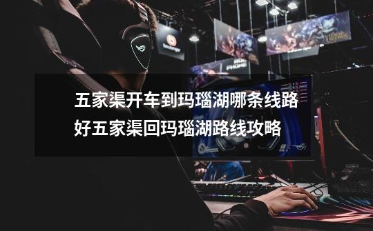 五家渠开车到玛瑙湖哪条线路好五家渠回玛瑙湖路线攻略-第1张-游戏信息-龙启网