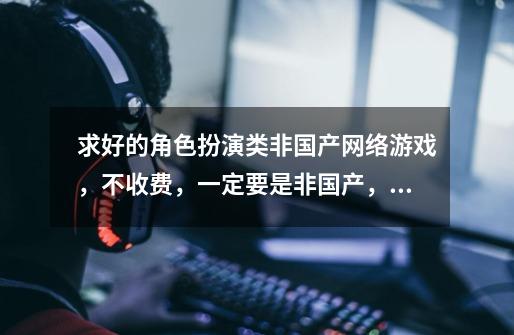 求好的角色扮演类非国产网络游戏,不收费,一定要是非国产,列出名字即可,越多越好-第1张-游戏信息-龙启网