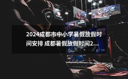 2024成都市中小学暑假放假时间安排 成都暑假放假时间2024年-第1张-游戏信息-龙启网