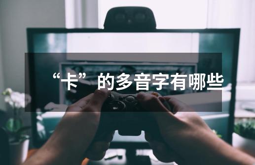 “卡”的多音字有哪些-第1张-游戏信息-龙启网