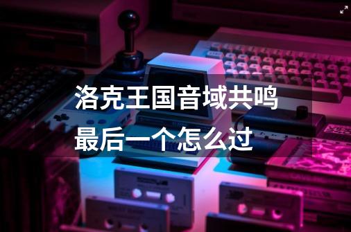 洛克王国音域共鸣最后一个怎么过-第1张-游戏信息-龙启网