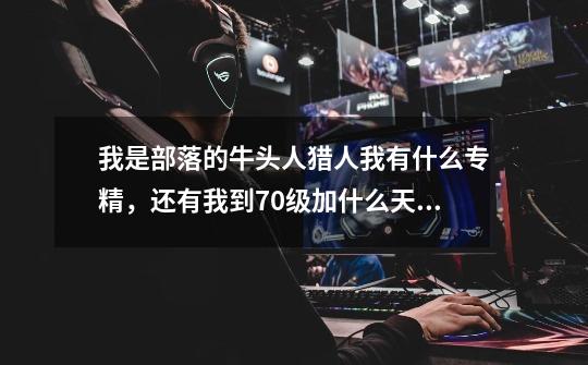 我是部落的牛头人猎人我有什么专精,还有我到70级加什么天赋好。-第1张-游戏信息-龙启网
