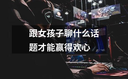 跟女孩子聊什么话题才能赢得欢心-第1张-游戏信息-龙启网