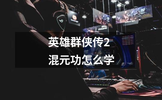 英雄群侠传2混元功怎么学-第1张-游戏信息-龙启网