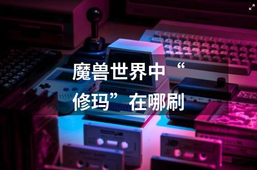魔兽世界中“修玛”在哪刷-第1张-游戏信息-龙启网