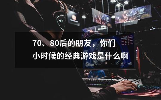 70、80后的朋友,你们小时候的经典游戏是什么啊-第1张-游戏信息-龙启网