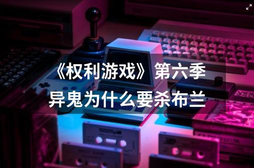 《权利游戏》第六季异鬼为什么要杀布兰-第1张-游戏信息-龙启网