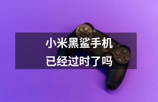 小米黑鲨手机已经过时了吗-第1张-游戏信息-龙启网