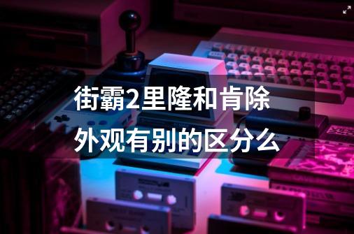 街霸2里隆和肯除外观有别的区分么-第1张-游戏信息-龙启网