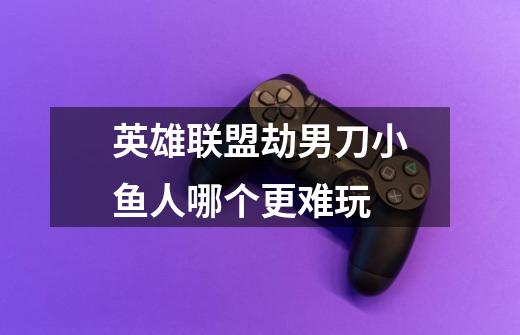 英雄联盟劫男刀小鱼人哪个更难玩-第1张-游戏信息-龙启网