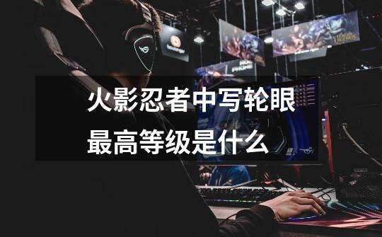 火影忍者中写轮眼最高等级是什么-第1张-游戏信息-龙启网