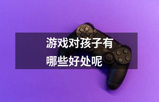 游戏对孩子有哪些好处呢-第1张-游戏信息-龙启网