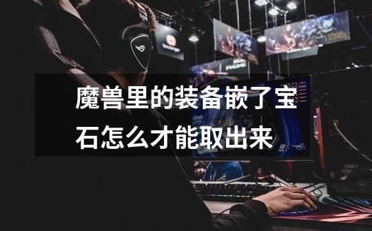 魔兽里的装备嵌了宝石怎么才能取出来-第1张-游戏信息-龙启网