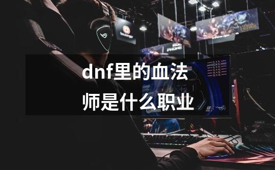 dnf里的血法师是什么职业-第1张-游戏信息-龙启网