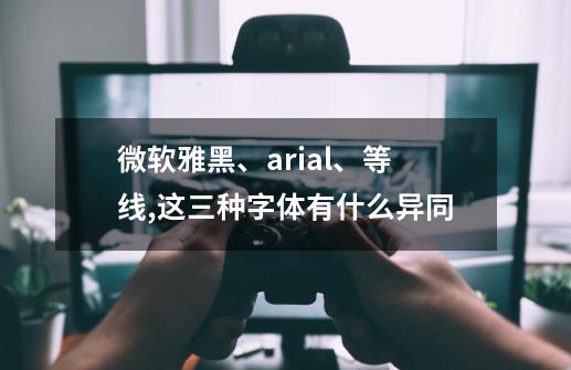 微软雅黑、arial、等线,这三种字体有什么异同-第1张-游戏信息-龙启网