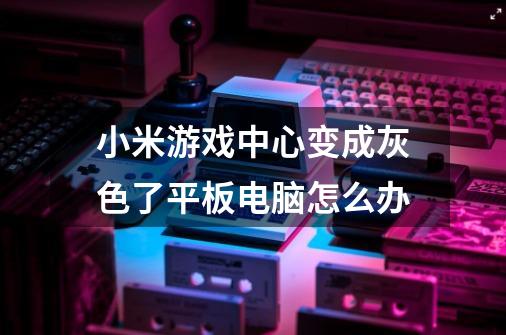 小米游戏中心变成灰色了.平板电脑怎么办-第1张-游戏信息-龙启网