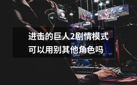 进击的巨人2剧情模式可以用别其他角色吗-第1张-游戏信息-龙启网