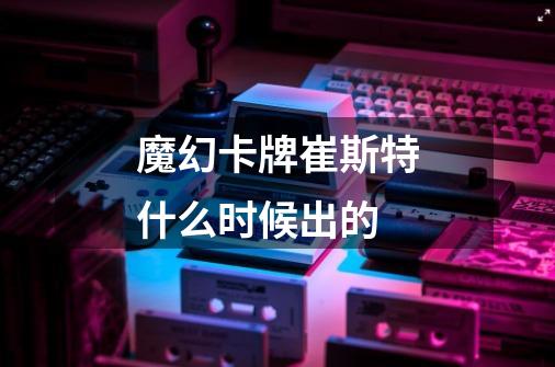 魔幻卡牌崔斯特什么时候出的-第1张-游戏信息-龙启网