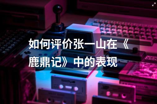 如何评价张一山在《鹿鼎记》中的表现-第1张-游戏信息-龙启网