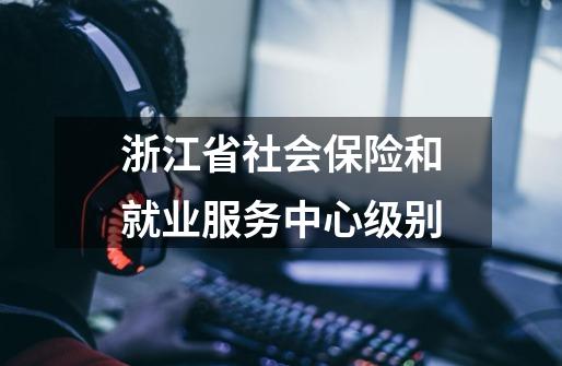浙江省社会保险和就业服务中心级别-第1张-游戏信息-龙启网