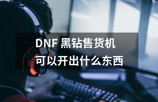 DNF 黑钻售货机可以开出什么东西-第1张-游戏信息-龙启网