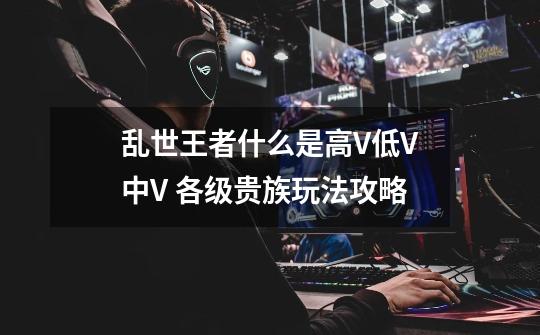 乱世王者什么是高V低V中V 各级贵族玩法攻略-第1张-游戏信息-龙启网