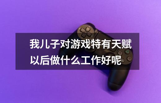 我儿子对游戏特有天赋以后做什么工作好呢-第1张-游戏信息-龙启网